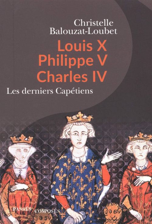 Louis X, Philippe V, Charles IV : les derniers Capétiens, par Christelle Balouzat-Loubet. Éditions Passés Composés